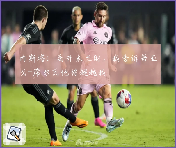 内斯塔：离开米兰时，我告诉蒂亚戈-席尔瓦他将超越我