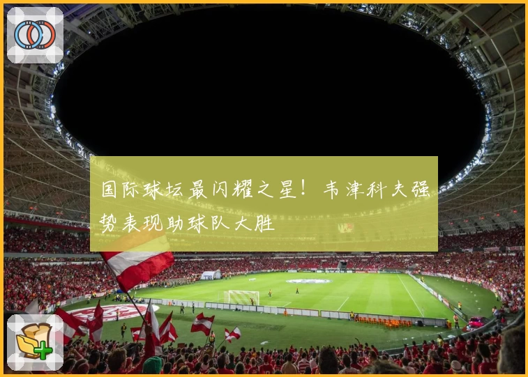 国际球坛最闪耀之星！韦津科夫强势表现助球队大胜