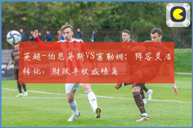 英超-伯恩茅斯VS富勒姆：阵容灵活转化，财政丰收成绩高