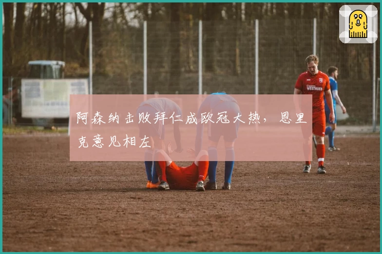 阿森纳击败拜仁成欧冠大热，恩里克意见相左