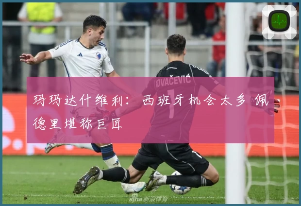 玛玛达什维利：西班牙机会太多 佩德里堪称巨匠