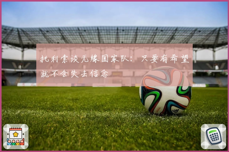 托利索谈无缘国家队：只要有希望就不会失去信念