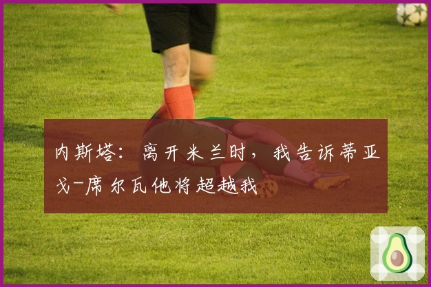 内斯塔：离开米兰时，我告诉蒂亚戈-席尔瓦他将超越我