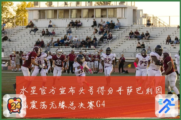 水星官方宣布头号得分手萨巴利因脑震荡无缘总决赛G4