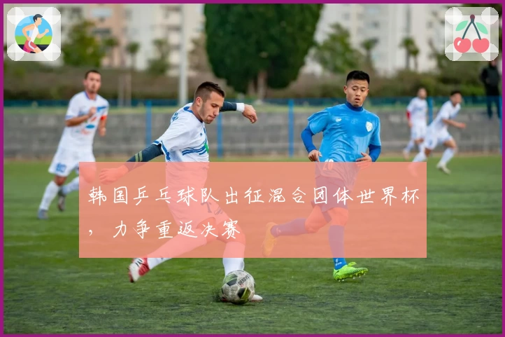 韩国乒乓球队出征混合团体世界杯，力争重返决赛