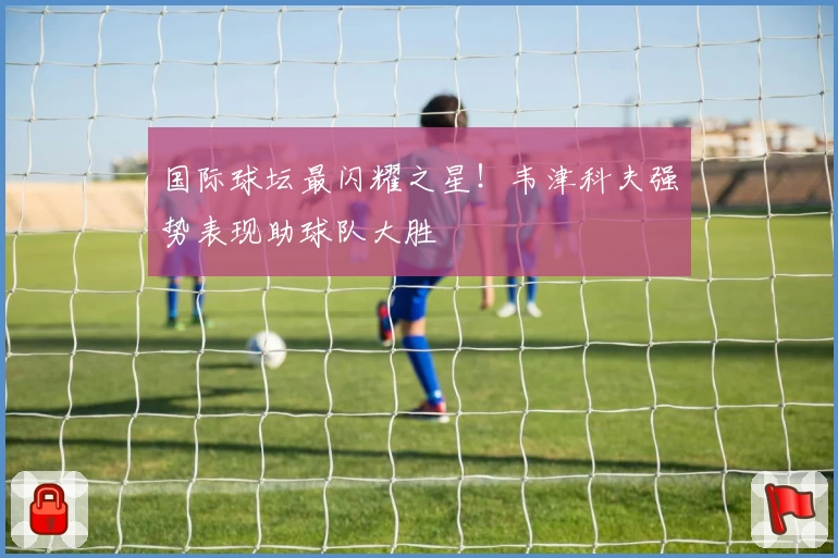 国际球坛最闪耀之星！韦津科夫强势表现助球队大胜