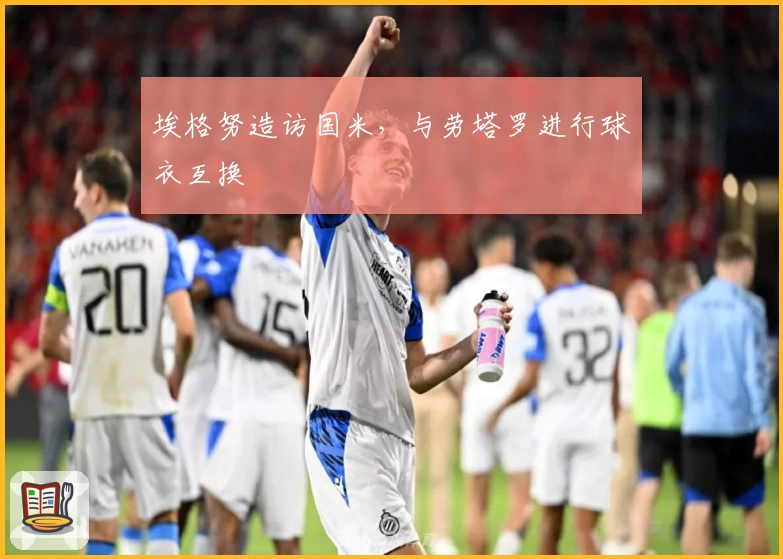 埃格努造访国米，与劳塔罗进行球衣互换