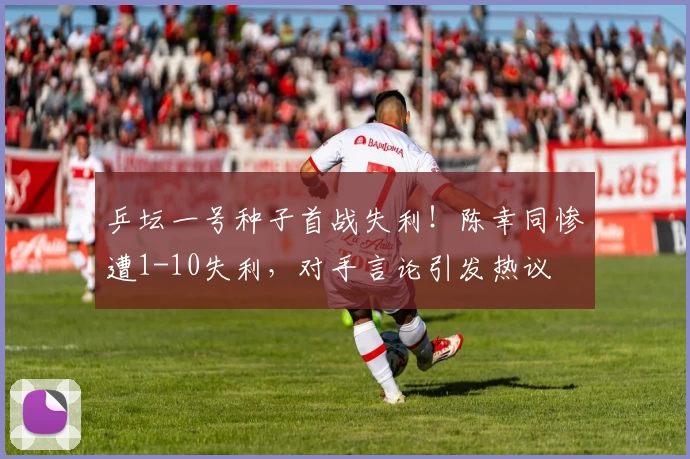 乒坛一号种子首战失利！陈幸同惨遭1-10失利，对手言论引发热议