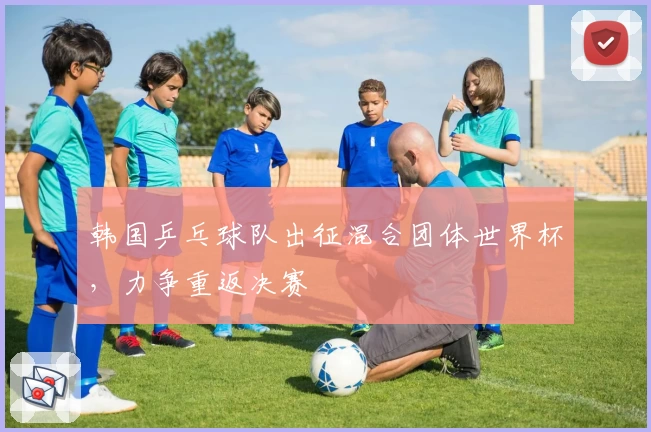 韩国乒乓球队出征混合团体世界杯，力争重返决赛