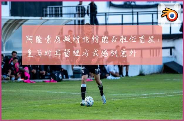 阿隆索质疑特伦特能否胜任首发，皇马对其管理方式感到意外